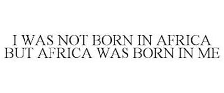I WAS NOT BORN IN AFRICA BUT AFRICA WAS BORN IN ME