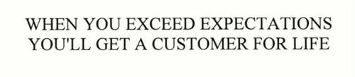 WHEN YOU EXCEED EXPECTATIONS YOU'LL GET A CUSTOMER FOR LIFE