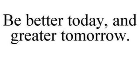 BE BETTER TODAY, AND GREATER TOMORROW.