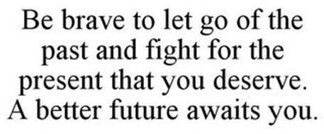BE BRAVE TO LET GO OF THE PAST AND FIGHT FOR THE PRESENT THAT YOU DESERVE. A BETTER FUTURE AWAITS YOU.