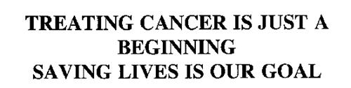 TREATING CANCER IS JUST A BEGINNING SAVING LIVES IS OUR GOAL