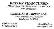 BETTER THAN CURED PSYCHOTHERAPY PSYCHOPHARMACHOLOGY LIFE COACHING CHRISTINE D. FOREST, M.D. 116 N. ROBERTSON BLVD., SUITE 907 LOS ANGELES, CA 90048 T: (310) 358-9499 F: (310) 358-9409 CDCMD2@AOL.COM WWW.DRFOREST.COM