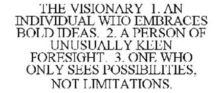 THE VISIONARY 1. AN INDIVIDUAL WHO EMBRACES BOLD IDEAS. 2. A PERSON OF UNUSUALLY KEEN FORESIGHT. 3. ONE WHO ONLY SEES POSSIBILITIES, NOT LIMITATIONS.