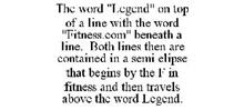 THE WORD "LEGEND" ON TOP OF A LINE WITH THE WORD "FITNESS.COM" BENEATH A LINE. BOTH LINES THEN ARE CONTAINED IN A SEMI ELIPSE THAT BEGINS BY THE F IN FITNESS AND THEN TRAVELS ABOVE THE WORD LEGEND.