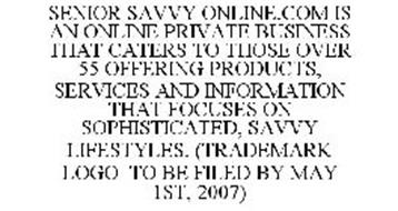 SENIOR SAVVY ONLINE.COM IS AN ONLINE PRIVATE BUSINESS THAT CATERS TO THOSE OVER 55 OFFERING PRODUCTS, SERVICES AND INFORMATION THAT FOCUSES ON SOPHISTICATED, SAVVY LIFESTYLES. (TRADEMARK LOGO TO BE FILED BY MAY 1ST, 2007)
