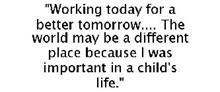 "WORKING TODAY FOR A BETTER TOMORROW.... THE WORLD MAY BE A DIFFERENT PLACE BECAUSE I WAS IMPORTANT IN A CHILD