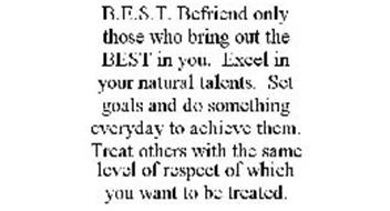 B.E.S.T. BEFRIEND ONLY THOSE WHO BRING OUT THE BEST IN YOU. EXCEL IN YOUR NATURAL TALENTS. SET GOALS AND DO SOMETHING EVERYDAY TO ACHIEVE THEM. TREAT OTHERS WITH THE SAME LEVEL OF RESPECT OF WHICH YOU WANT TO BE TREATED.