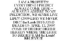 I AM A PROPHET!!! EVERYTHING I PREDICT ALWAYZ COME TRUE -- ALWAYZ!!! ADHERE TO MY PREDICTION, WE 4EVER LIVE LIFE!!! (2009-LIFE) WE NEVER DIE!!! THE LAMB DEFEATED DEATH ON APRIL 12, 2009! COME UP HITHER! HIGHER HEIGHTS WHERE THE LIGHT SO BRIGHT! I AM THE LAMB! BELIEVE IT