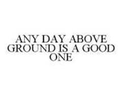 ANY DAY ABOVE GROUND IS A GOOD ONE