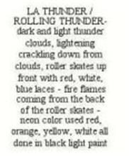 LA THUNDER / ROLLING THUNDER - DARK AND LIGHT THUNDER CLOUDS, LIGHTENING CRACKLING DOWN FROM CLOUDS, ROLLER SKATES UP FRONT WITH RED, WHITE, BLUE LACES - FIRE FLAMES COMING FROM THE BACK OF THE ROLLER SKATES - NEON COLOR USED RED, ORANGE, YELLOW, WHITE ALL DONE IN BLACK LIGHT PAINT