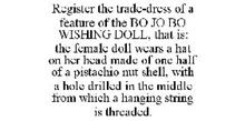 REGISTER THE TRADE-DRESS OF A FEATURE OF THE BO JO BO WISHING DOLL, THAT IS: THE FEMALE DOLL WEARS A HAT ON HER HEAD MADE OF ONE HALF OF A PISTACHIO NUT SHELL, WITH A HOLE DRILLED IN THE MIDDLE FROM WHICH A HANGING STRING IS THREADED.