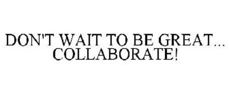 DON'T WAIT TO BE GREAT... COLLABORATE!