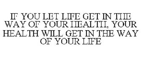 IF YOU LET LIFE GET IN THE WAY OF YOUR HEALTH, YOUR HEALTH WILL GET IN THE WAY OF YOUR LIFE