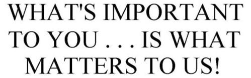 WHAT'S IMPORTANT TO YOU . . . IS WHAT MATTERS TO US!
