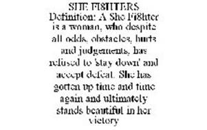 SHE FI8HTERS DEFINITION: A SHE FI8HTER IS A WOMAN, WHO DESPITE ALL ODDS, OBSTACLES, HURTS AND JUDGEMENTS, HAS REFUSED TO 'STAY DOWN' AND ACCEPT DEFEAT. SHE HAS GOTTEN UP TIME AND TIME AGAIN AND ULTIMATELY STANDS BEAUTIFUL IN HER VICTORY