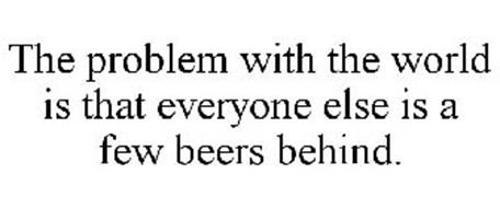 THE PROBLEM WITH THE WORLD IS THAT EVERYONE ELSE IS A FEW BEERS BEHIND.
