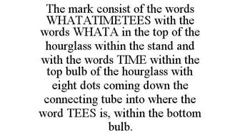THE MARK CONSIST OF THE WORDS WHATATIMETEES WITH THE WORDS WHATA IN THE TOP OF THE HOURGLASS WITHIN THE STAND AND WITH THE WORDS TIME WITHIN THE TOP BULB OF THE HOURGLASS WITH EIGHT DOTS COMING DOWN THE CONNECTING TUBE INTO WHERE THE WORD TEES IS, WITHIN THE BOTTOM BULB.