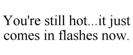 YOU'RE STILL HOT...IT JUST COMES IN FLASHES NOW.