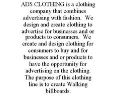 ADS CLOTHING IS A CLOTHING COMPANY THAT COMBINES ADVERTISING WITH FASHION. WE DESIGN AND CREATE CLOTHING TO ADVERTISE FOR BUSINESSES AND OR PRODUCTS TO CONSUMERS. WE CREATE AND DESIGN CLOTHING FOR CONSUMERS TO BUY AND FOR BUSINESSES AND OR PRODUCTS TO HAVE THE OPPORTUNITY FOR ADVERTISING ON THE CLOTHING. THE PURPOSE OF THIS CLOTHING LINE IS TO CREATE WALKING BILLBOARDS.