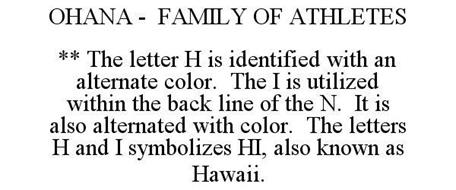 OHANA - FAMILY OF ATHLETES ** THE LETTER H IS IDENTIFIED WITH AN ALTERNATE COLOR. THE I IS UTILIZED WITHIN THE BACK LINE OF THE N. IT IS ALSO ALTERNATED WITH COLOR. THE LETTERS H AND I SYMBOLIZES HI, ALSO KNOWN AS HAWAII.