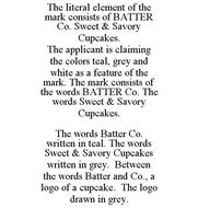 THE LITERAL ELEMENT OF THE MARK CONSISTS OF BATTER CO. SWEET & SAVORY CUPCAKES. THE APPLICANT IS CLAIMING THE COLORS TEAL, GREY AND WHITE AS A FEATURE OF THE MARK. THE MARK CONSISTS OF THE WORDS BATTER CO. THE WORDS SWEET & SAVORY CUPCAKES. THE WORDS BATTER CO. WRITTEN IN TEAL. THE WORDS SWEET & SAVORY CUPCAKES WRITTEN IN GREY. BETWEEN THE WORDS BATTER AND CO., A LOGO OF A CUPCAKE. THE LOGO DRAWN