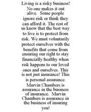 LIVING IS A RISKY BUSINESS! NO ONE MAKES IT OUT ALIVE. SOME PEOPLE IGNORE RISK OR THINK THEY CAN AFFORD IT. THE REST OF US KNOW THAT THE BEST WAY TO LIVE IS TO PROTECT FROM RISK. WE MUST VOLUNTARILY PROTECT OURSELVES WITH THE BENEFITS THAT COME FROM ENSURING OUR RIGHT TO STAY FINANCIALLY HEALTHY WHEN RISK HAPPENS TO OUR LOVED ONES AND OURSELVES. THIS IS NOT JUST INSURANCE! THIS IS PERSONAL ASSURAN