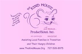 THE KIND MOUSE PRODUCTIONS, INC. JUST BECAUSE. . . WITHOUT YOU WE WOULD STILL BE CHASING OUR TAILS! 45-2455492 501(C)(3) ASSISTING LOCAL FAMILIES IN TRANSITION AND THEIR HUNGRY CHILDREN. WWW.THEKINDMOUSE.ORG 727-526-8975