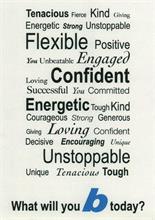 TENACIOUS FIERCE KIND GIVING ENERGETIC STRONG UNSTOPPABLE FLEXIBLE POSITIVE YOU UNBEATABLE ENGAGED LOVING CONFIDENT SUCCESSFUL YOU COMMITTED ENERGETIC TOUGH KIND COURAGEOUS STRONG GENEROUS GIVING LOVING CONFIDENT DECISIVE ENCOURAGING UNIQUE UNSTOPPLE UNIQUE TENACIOUS TOUGH WHAT WILL YOU B TODAY?
