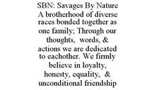 SBN: SAVAGES BY NATURE A BROTHERHOOD OF DIVERSE RACES BONDED TOGETHER AS ONE FAMILY; THROUGH OUR THOUGHTS, WORDS, & ACTIONS WE ARE DEDICATED TO EACHOTHER. WE FIRMLY BELIEVE IN LOYALTY, HONESTY, EQUALITY, & UNCONDITIONAL FRIENDSHIP