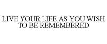 LIVE YOUR LIFE AS YOU WISH TO BE REMEMBERED