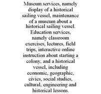 MUSEUM SERVICES, NAMELY DISPLAY OF A HISTORICAL SAILING VESSEL, MAINTENANCE OF A MUSEUM ABOUT A HISTORICAL SAILING VESSEL. EDUCATION SERVICES, NAMELY CLASSROOM EXERCISES, LECTURES, FIELD TRIPS, INTERACTIVE ONLINE INSTRUCTION ABOUT STARTING A COLONY, AND A HISTORICAL VESSEL, INCLUDING ECONOMIC, GEOGRAPHIC, CIVICS, SOCIAL STUDIES, CULTURAL, ENGINEERING AND HISTORICAL LESSONS.