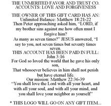 THE UNMERITED FAVOR AND TRUST CO. ACCOUNTS: LOVE AND FORGIVENESS THE OWNER OF THIS GIFT CARD HAS AN: UNLIMITED BALANCE: MATTHEW 18:21-22 THEN PETER APPROACHING ASKED HIM, "LORD, IF MY BROTHER SINS AGAINST ME HOW OFTEN MUST I FORGIVE HIM? AS MANY AS SEVEN TIMES?" JESUS ANSWERED, "I SAY TO YOU, NOT SEVEN TIMES BUT SEVENTY TIMES SEVEN. THIS ACCOUNT HAS BEEN PAID IN FULL: JOHN 3:16 FOR GOD SO LOVED TH