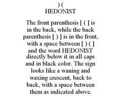) ( HEDONIST THE FRONT PARENTHESIS [ ( ] IS IN THE BACK, WHILE THE BACK PARENTHESIS [ ) ] IS IN THE FRONT, WITH A SPACE BETWEEN [ ) ( ] AND THE WORD HEDONIST DIRECTLY BELOW IT IN ALL CAPS AND IN BLACK COLOR. THE SIGN LOOKS LIKE A WANING AND WAXING CRESCENT, BACK TO BACK, WITH A SPACE BETWEEN THEM AS INDICATED ABOVE.