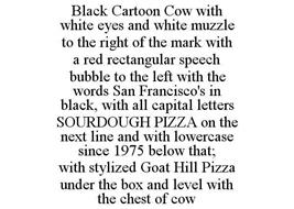 BLACK CARTOON COW WITH WHITE EYES AND WHITE MUZZLE TO THE RIGHT OF THE MARK WITH A RED RECTANGULAR SPEECH BUBBLE TO THE LEFT WITH THE WORDS SAN FRANCISCO'S IN BLACK, WITH ALL CAPITAL LETTERS SOURDOUGH PIZZA ON THE NEXT LINE AND WITH LOWERCASE SINCE 1975 BELOW THAT; WITH STYLIZED GOAT HILL PIZZA UNDER THE BOX AND LEVEL WITH THE CHEST OF COW