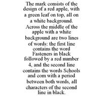 THE MARK CONSISTS OF THE DESIGN OF A RED APPLE, WITH A GREEN LEAF ON TOP, ALL ON A WHITE BACKGROUND. ACROSS THE MIDDLE OF THE APPLE WITH A WHITE BACKGROUND ARE TWO LINES OF WORDS: THE FIRST LINE CONTAINS THE WORD FASTENERS IN BLACK FOLLOWED BY A RED NUMBER 4, AND THE SECOND LINE CONTAINS THE WORDS SCHOOLS AND COM WITH A PERIOD BETWEEN BOTH WORDS, ALL CHARACTERS OF THE SECOND LINE IN BLACK.