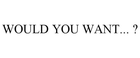 WOULD YOU WANT... ?