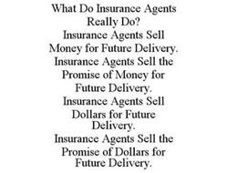 WHAT DO INSURANCE AGENTS REALLY DO? INSURANCE AGENTS SELL MONEY FOR FUTURE DELIVERY. INSURANCE AGENTS SELL THE PROMISE OF MONEY FOR FUTURE DELIVERY. INSURANCE AGENTS SELL DOLLARS FOR FUTURE DELIVERY. INSURANCE AGENTS SELL THE PROMISE OF DOLLARS FOR FUTURE DELIVERY.