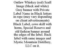 OUTLAW WHISKEY (RED) SCULL IMAGE (BLACK AND WHITE) GRAY BANNER WITH PRIVATE LABEL NAME IN BLACK LETTERS IN ROPE (MAY VARY DEPENDING ON CLIENT ADVERTISEMENTS) BLACK LABEL, COWS SKILL WITH HORNS, SPECIAL RESERVE AND OLD FASHION BANNER AROUND THE EDGES OF THE LABEL. BACK LABEL WITH SAME IMAGES AND MYSTIC MOUNTAIN DISTILLERY, LLC ON IT.
