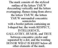THE MARK CONSISTS OF- THE STYLIZED OUTLINE OF THE LETTERS YMUW DESCENDING VERTICALLY AND THE LETTERS OVERTAPPING; FLAMES RISING FROM ABOVE THE LETTERS YMUW; THE LETTERS YMUW SURROUNDED CONCENTRIC SEMICIRCLES WITH A BORDER PATTERN CONTAINING AN I-SHAPED BAR; THE WORDS RESPECT, INTELLIGENCE, GALLANTRY, HUMOR, AND TRUE BETWEEN CONCENTRIC CIRCLES AND SEPARATED BY A DOT; AND THE WORDING HONOR WHAT IS R