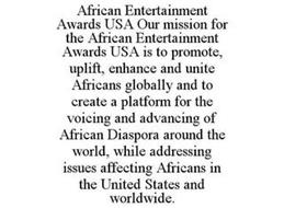 AFRICAN ENTERTAINMENT AWARDS USA OUR MISSION FOR THE AFRICAN ENTERTAINMENT AWARDS USA IS TO PROMOTE, UPLIFT, ENHANCE AND UNITE AFRICANS GLOBALLY AND TO CREATE A PLATFORM FOR THE VOICING AND ADVANCING OF AFRICAN DIASPORA AROUND THE WORLD, WHILE ADDRESSING ISSUES AFFECTING AFRICANS IN THE UNITED STATES AND WORLDWIDE.
