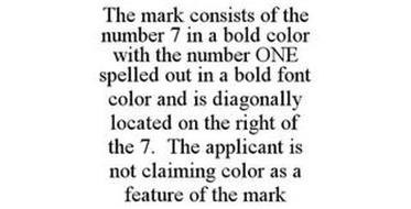 THE MARK CONSISTS OF THE NUMBER 7 IN A BOLD COLOR WITH THE NUMBER ONE SPELLED OUT IN A BOLD FONT COLOR AND IS DIAGONALLY LOCATED ON THE RIGHT OF THE 7. THE APPLICANT IS NOT CLAIMING COLOR AS A FEATURE OF THE MARK