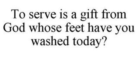 TO SERVE IS A GIFT FROM GOD WHOSE FEET HAVE YOU WASHED TODAY?