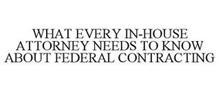 WHAT EVERY IN-HOUSE ATTORNEY NEEDS TO KNOW ABOUT FEDERAL CONTRACTING
