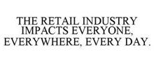 THE RETAIL INDUSTRY IMPACTS EVERYONE, EVERYWHERE, EVERY DAY.