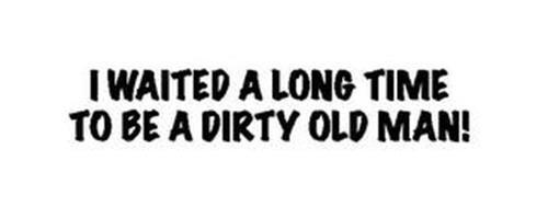 I WAITED A LONG TIME TO BE A DIRTY OLD MAN!