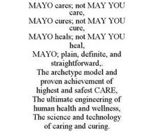 MAYO CARES; NOT MAY YOU CARE, MAYO CURES; NOT MAY YOU CURE, MAYO HEALS; NOT MAY YOU HEAL, MAYO; PLAIN, DEFINITE, AND STRAIGHTFORWARD,. THE ARCHETYPE MODEL AND PROVEN ACHIEVEMENT OF HIGHEST AND SAFEST CARE, THE ULTIMATE ENGINEERING OF HUMAN HEALTH AND WELLNESS, THE SCIENCE AND TECHNOLOGY OF CARING AND CURING.