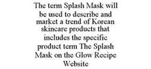 THE TERM SPLASH MASK WILL BE USED TO DESCRIBE AND MARKET A TREND OF KOREAN SKINCARE PRODUCTS THAT INCLUDES THE SPECIFIC PRODUCT TERM THE SPLASH MASK ON THE GLOW RECIPE WEBSITE