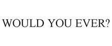 WOULD YOU EVER?