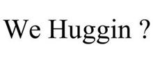 WE HUGGIN ?