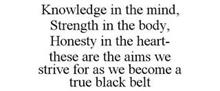 KNOWLEDGE IN THE MIND, STRENGTH IN THE BODY, HONESTY IN THE HEART- THESE ARE THE AIMS WE STRIVE FOR AS WE BECOME A TRUE BLACK BELT